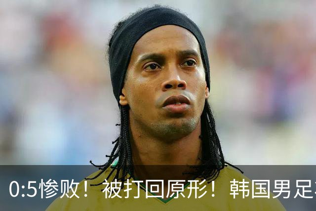 0:5惨败！被打回原形！韩国男足状态低迷被打爆，太极虎变成纸老虎